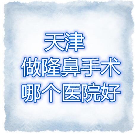 天津做隆鼻手術(shù)哪個醫(yī)院好？天津隆鼻醫(yī)院排行榜，口碑、技術(shù)雙雙在線