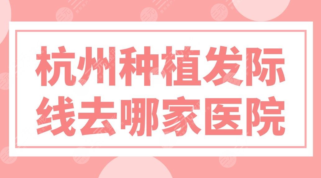 杭州種植發(fā)際線去哪家醫(yī)院？植發(fā)醫(yī)院排名榜來啦！新生、大麥哪家實(shí)力好？