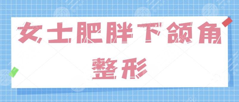 女士肥胖下頜角整形的方法有哪些？針對“國字臉”問題、學會這一招制勝！